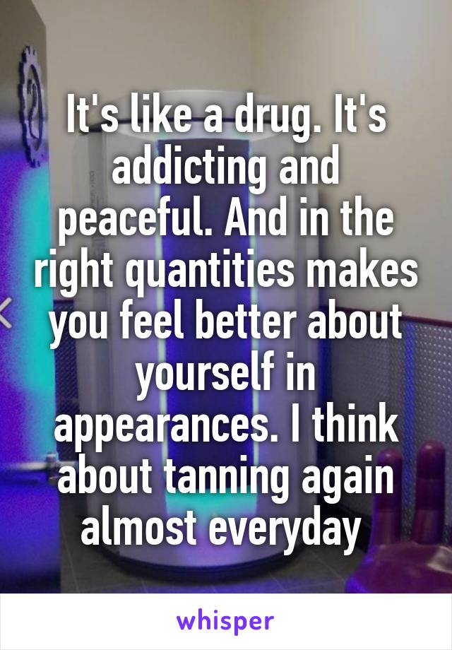It's like a drug. It's addicting and peaceful. And in the right quantities makes you feel better about yourself in appearances. I think about tanning again almost everyday 