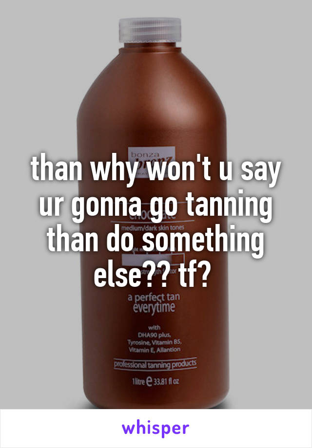than why won't u say ur gonna go tanning than do something else?? tf? 