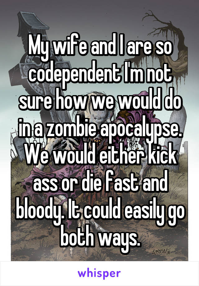 My wife and I are so codependent I'm not sure how we would do in a zombie apocalypse. We would either kick ass or die fast and bloody. It could easily go both ways.