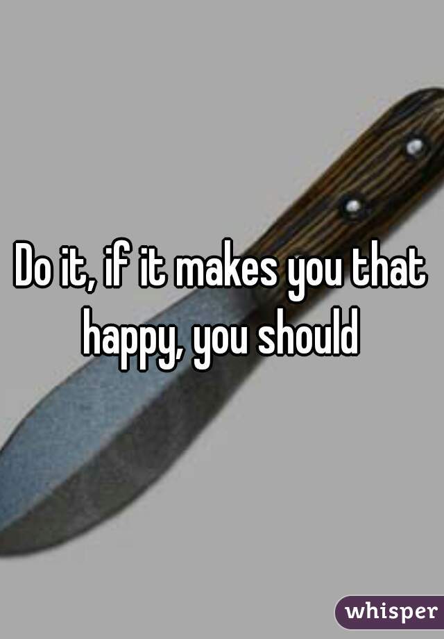 Do it, if it makes you that happy, you should 