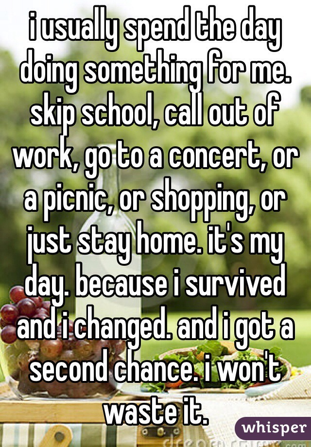 i usually spend the day doing something for me.
skip school, call out of work, go to a concert, or a picnic, or shopping, or just stay home. it's my day. because i survived and i changed. and i got a second chance. i won't waste it.