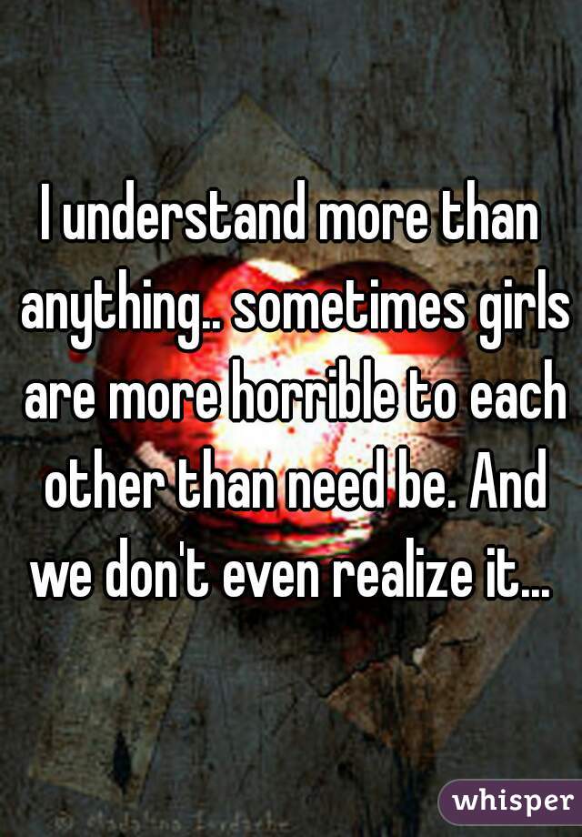 I understand more than anything.. sometimes girls are more horrible to each other than need be. And we don't even realize it... 