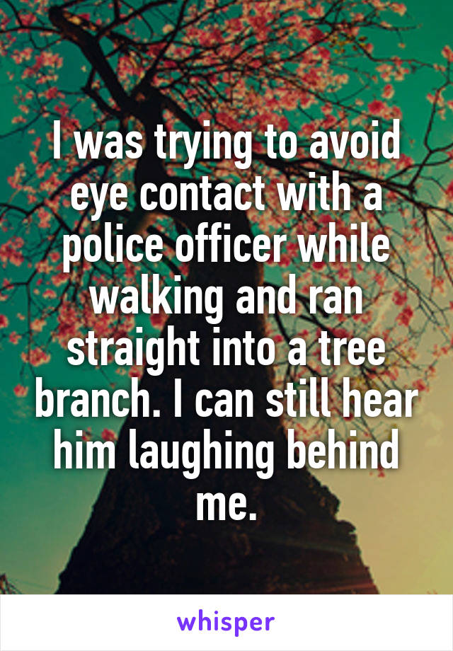 I was trying to avoid eye contact with a police officer while walking and ran straight into a tree branch. I can still hear him laughing behind me.