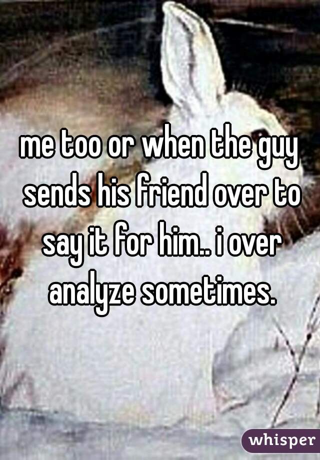 me too or when the guy sends his friend over to say it for him.. i over analyze sometimes.