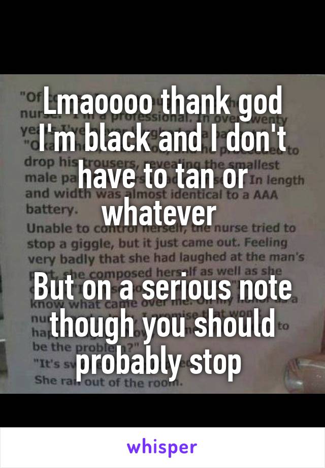 Lmaoooo thank god I'm black and I don't have to tan or whatever 

But on a serious note though you should probably stop 
