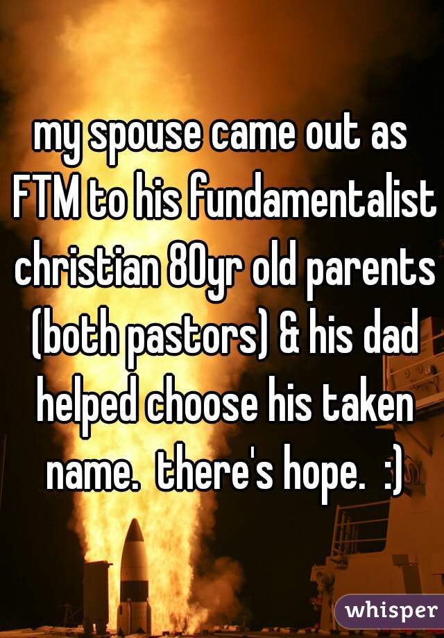 my spouse came out as FTM to his fundamentalist christian 80yr old parents (both pastors) & his dad helped choose his taken name.  there's hope.  :)