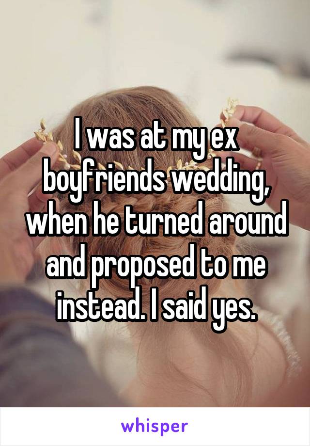 I was at my ex boyfriends wedding, when he turned around and proposed to me instead. I said yes.