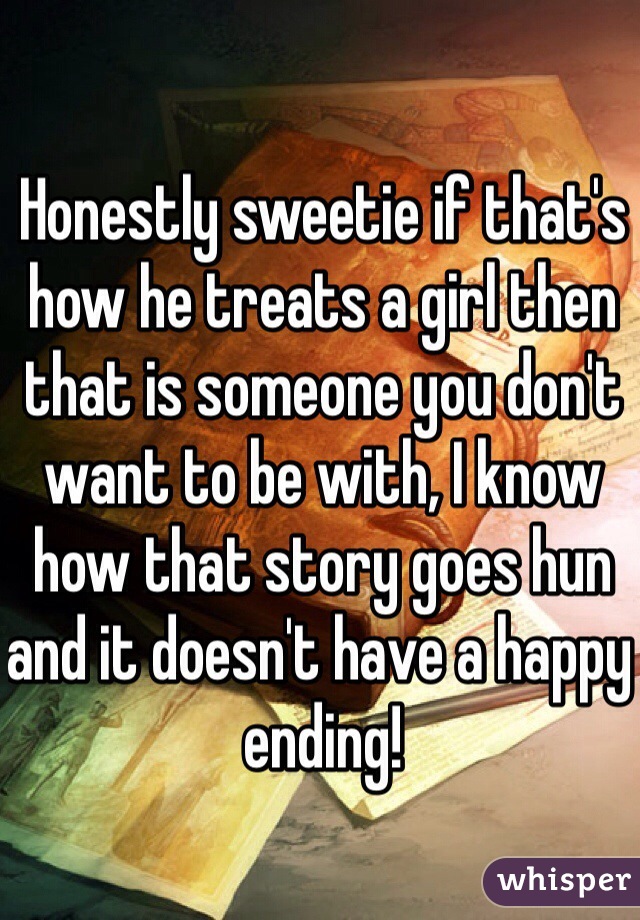Honestly sweetie if that's how he treats a girl then that is someone you don't want to be with, I know how that story goes hun and it doesn't have a happy ending! 