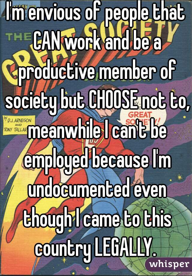 I'm envious of people that CAN work and be a productive member of society but CHOOSE not to, meanwhile I can't be employed because I'm undocumented even though I came to this country LEGALLY. 