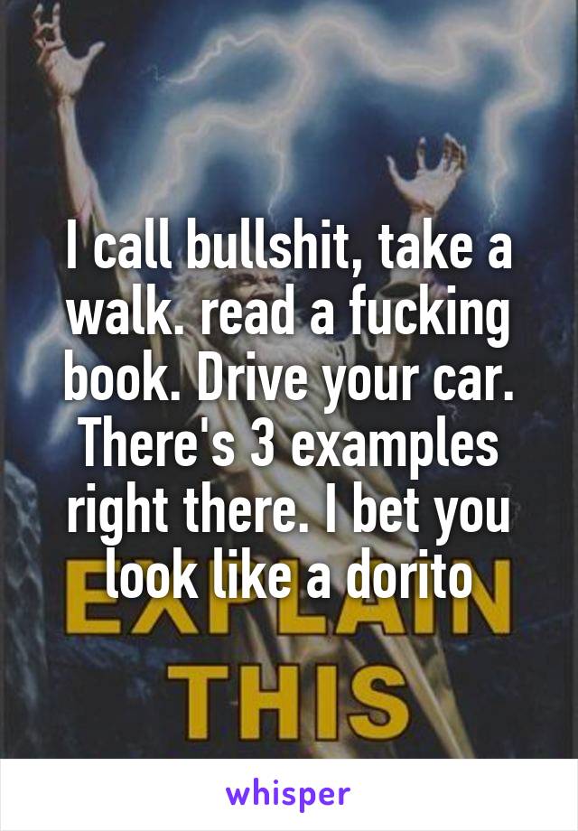 I call bullshit, take a walk. read a fucking book. Drive your car. There's 3 examples right there. I bet you look like a dorito