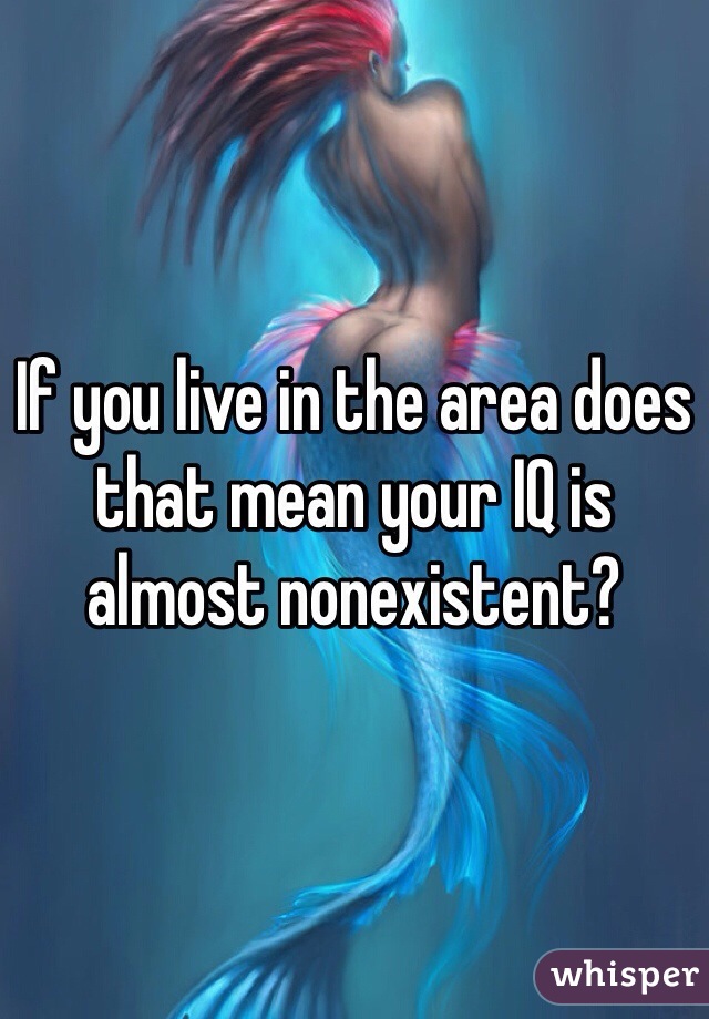 If you live in the area does that mean your IQ is almost nonexistent?