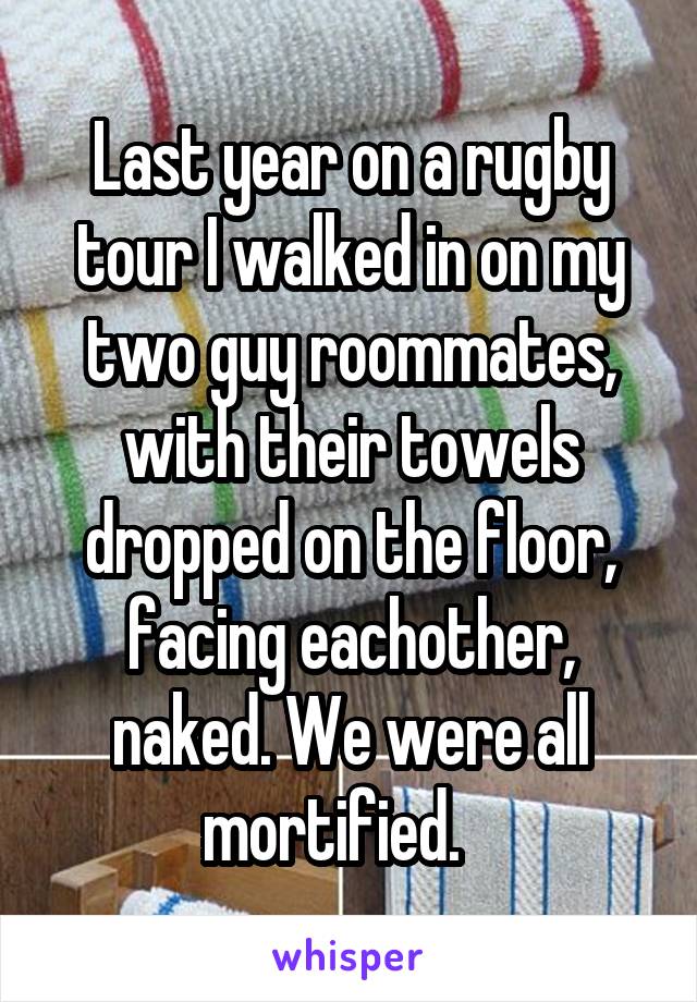 Last year on a rugby tour I walked in on my two guy roommates, with their towels dropped on the floor, facing eachother, naked. We were all mortified.   