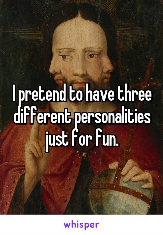 I pretend to have three different personalities just for fun.