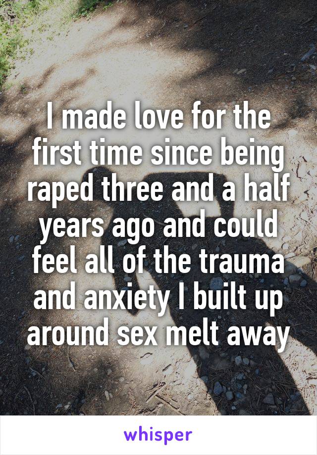I made love for the first time since being raped three and a half years ago and could feel all of the trauma and anxiety I built up around sex melt away