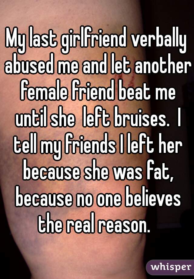 My last girlfriend verbally abused me and let another female friend beat me until she  left bruises.  I tell my friends I left her because she was fat, because no one believes the real reason.  