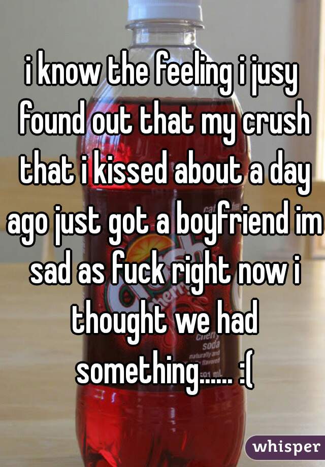 i know the feeling i jusy found out that my crush that i kissed about a day ago just got a boyfriend im sad as fuck right now i thought we had something...... :(