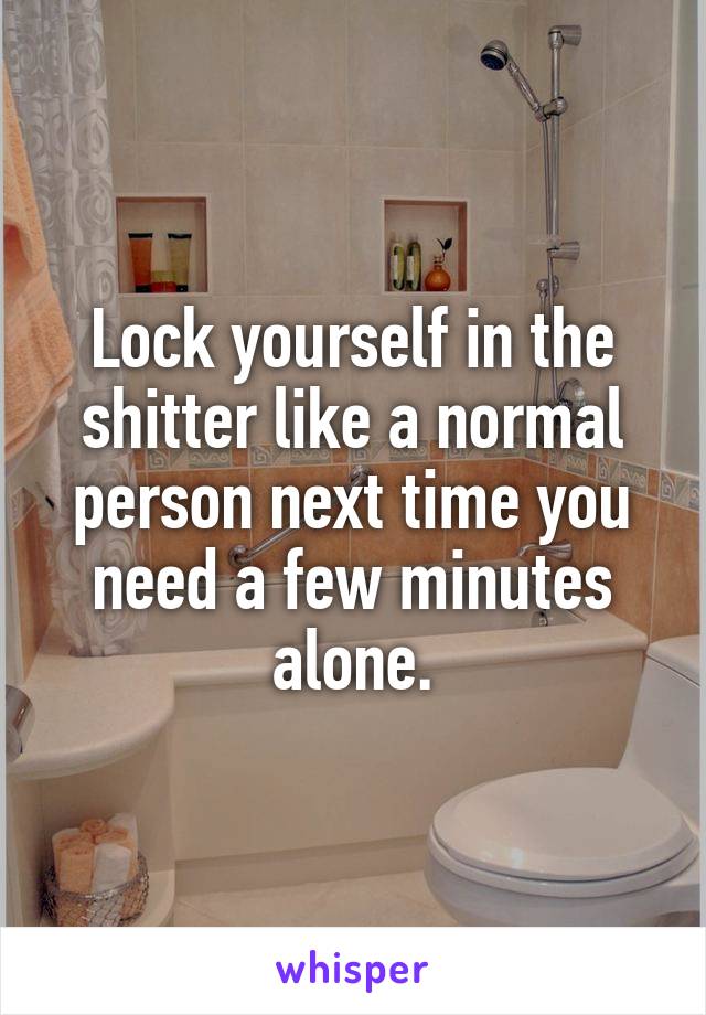 Lock yourself in the shitter like a normal person next time you need a few minutes alone.