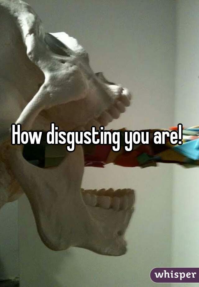 How disgusting you are! 