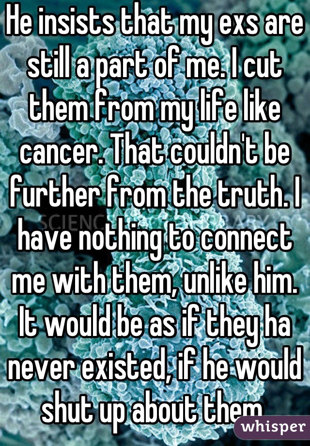 He insists that my exs are still a part of me. I cut them from my life like cancer. That couldn't be further from the truth. I have nothing to connect me with them, unlike him. It would be as if they ha never existed, if he would shut up about them.