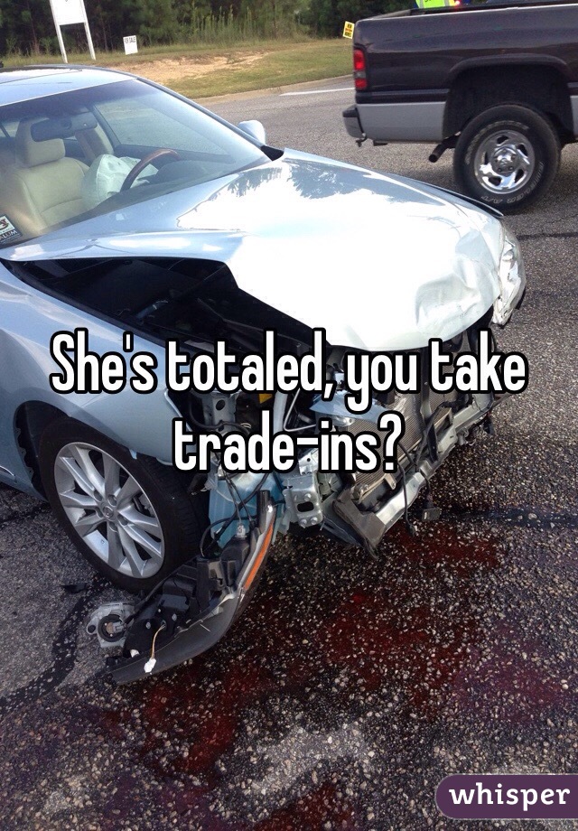 She's totaled, you take trade-ins?