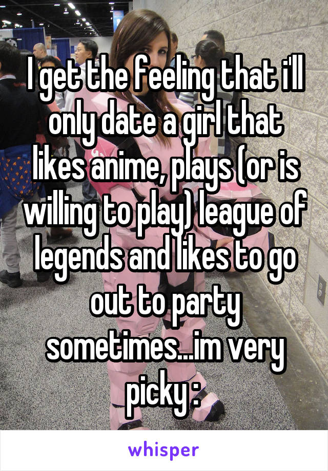 I get the feeling that i'll only date a girl that likes anime, plays (or is willing to play) league of legends and likes to go out to party sometimes...im very picky :\ 