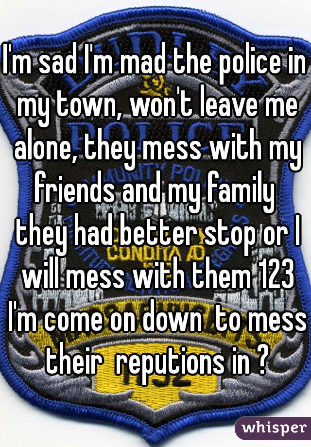 I'm sad I'm mad the police in my town, won't leave me alone, they mess with my friends and my family  they had better stop or I will mess with them 123 I'm come on down  to mess their  reputions in ?
