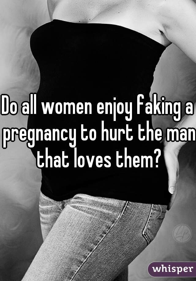 Do all women enjoy faking a pregnancy to hurt the man that loves them?