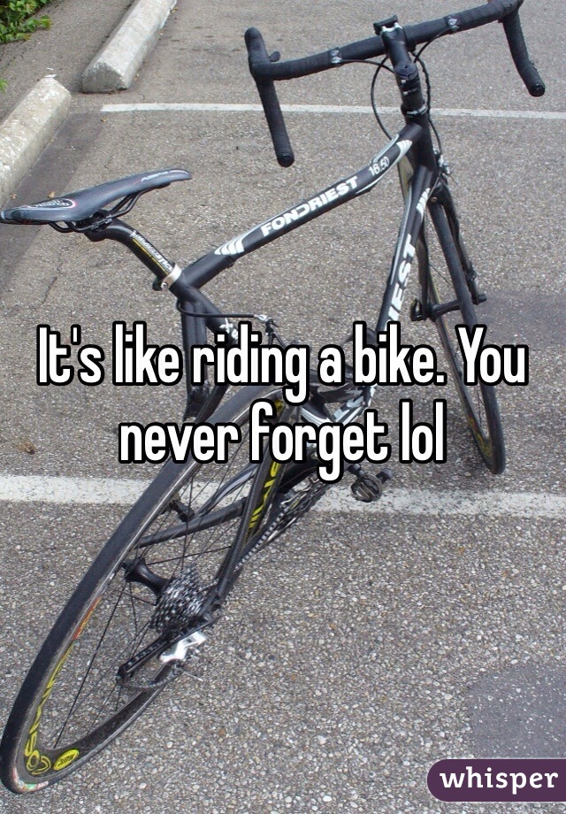 It's like riding a bike. You never forget lol