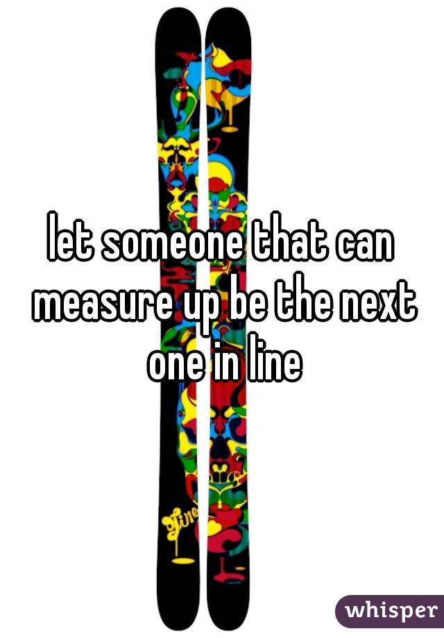 let someone that can measure up be the next one in line
