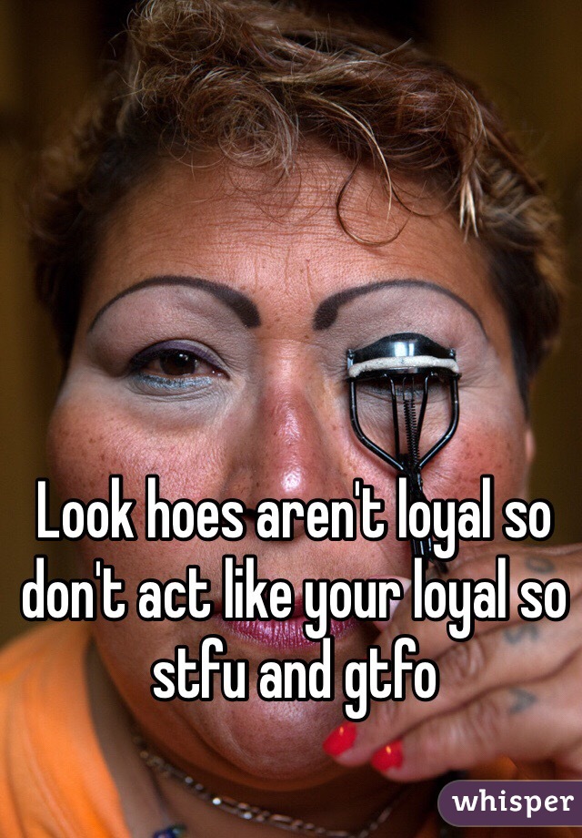 Look hoes aren't loyal so don't act like your loyal so stfu and gtfo