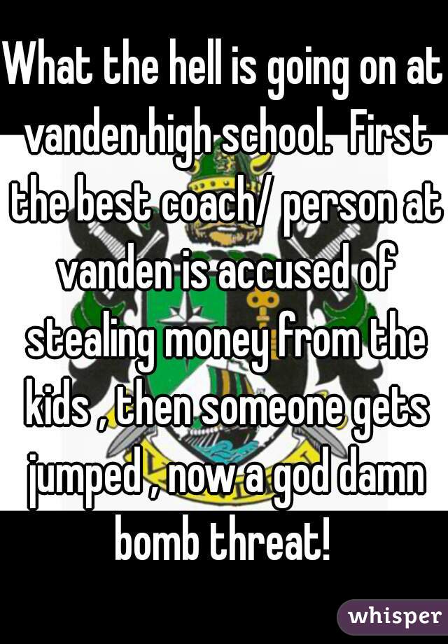 What the hell is going on at vanden high school.  First the best coach/ person at vanden is accused of stealing money from the kids , then someone gets jumped , now a god damn bomb threat! 