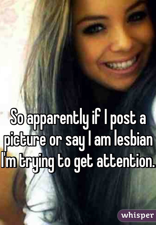 So apparently if I post a picture or say I am lesbian I'm trying to get attention. 