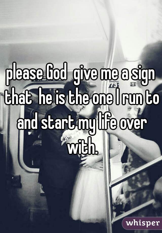 please God  give me a sign that  he is the one I run to and start my life over with.