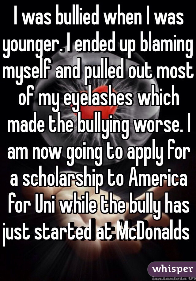 I was bullied when I was younger. I ended up blaming myself and pulled out most of my eyelashes which made the bullying worse. I am now going to apply for a scholarship to America for Uni while the bully has just started at McDonalds  
