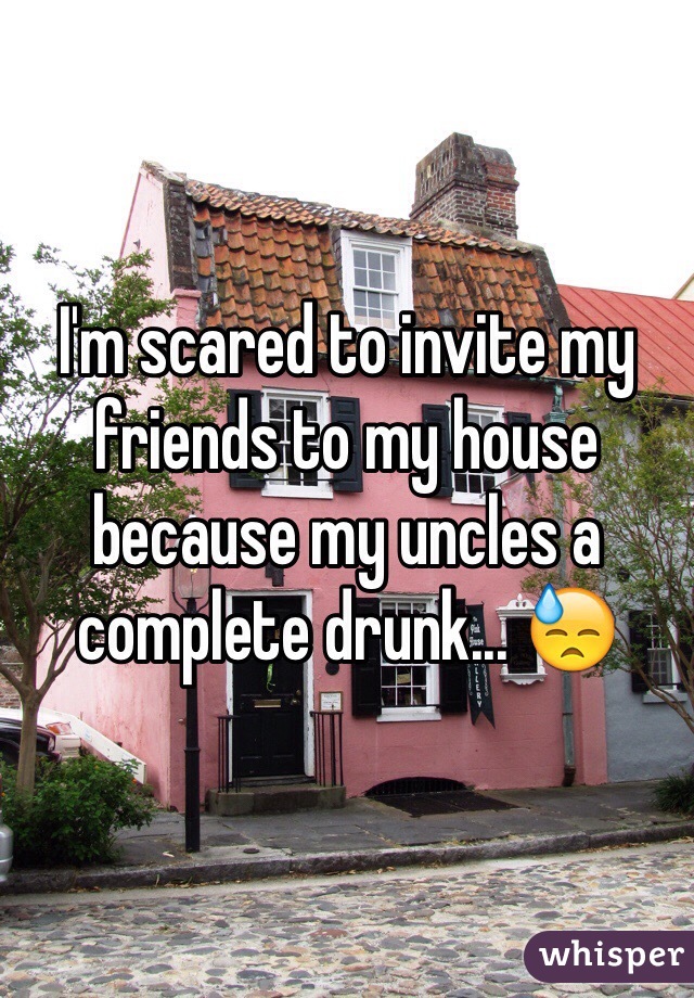 I'm scared to invite my friends to my house because my uncles a complete drunk... 😓