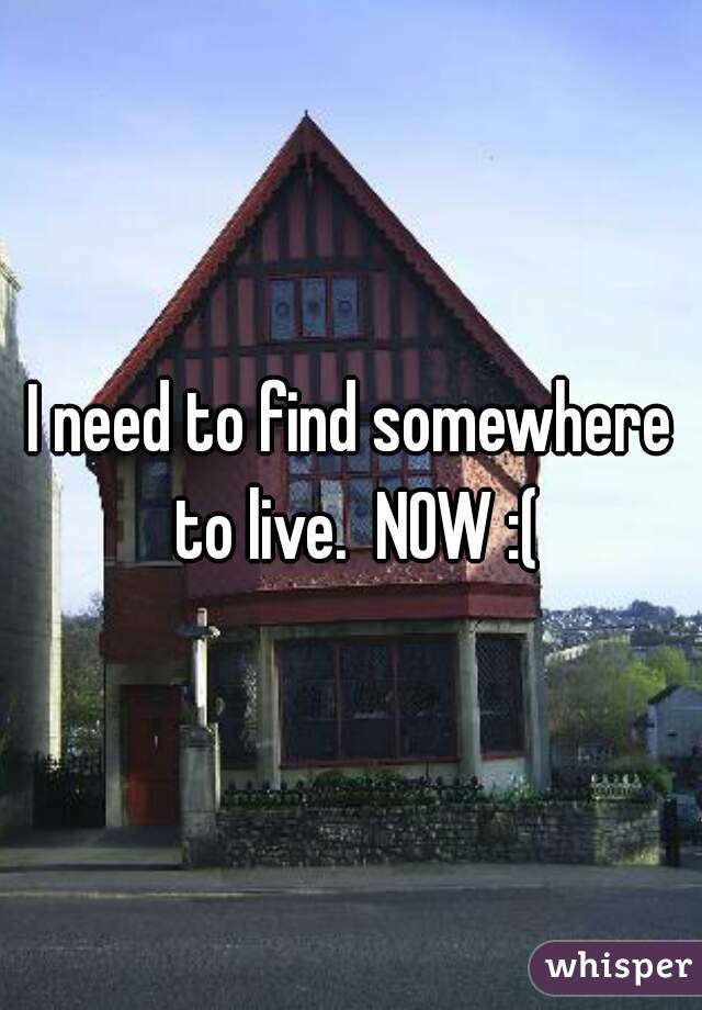 I need to find somewhere to live.  NOW :(