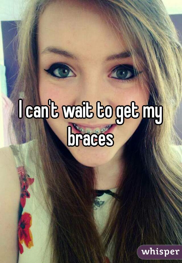 I can't wait to get my braces 