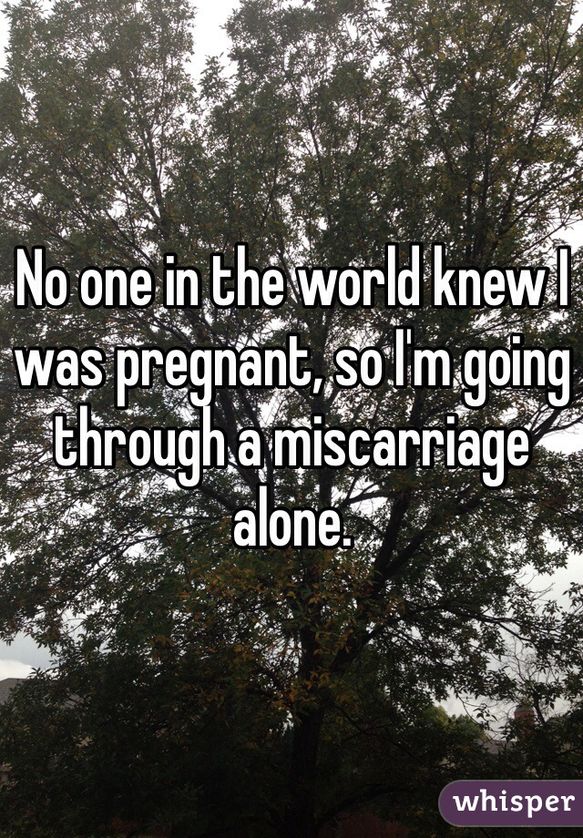 No one in the world knew I was pregnant, so I'm going through a miscarriage alone.
