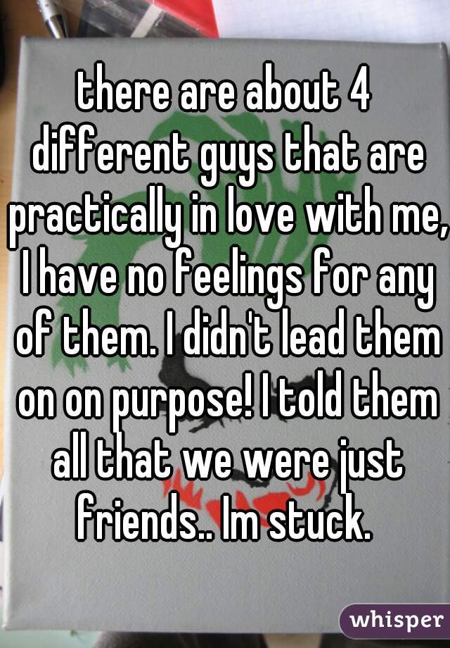 there are about 4 different guys that are practically in love with me, I have no feelings for any of them. I didn't lead them on on purpose! I told them all that we were just friends.. Im stuck. 