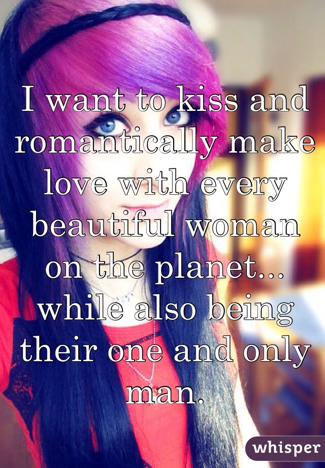 I want to kiss and romantically make love with every beautiful woman on the planet... while also being their one and only man.