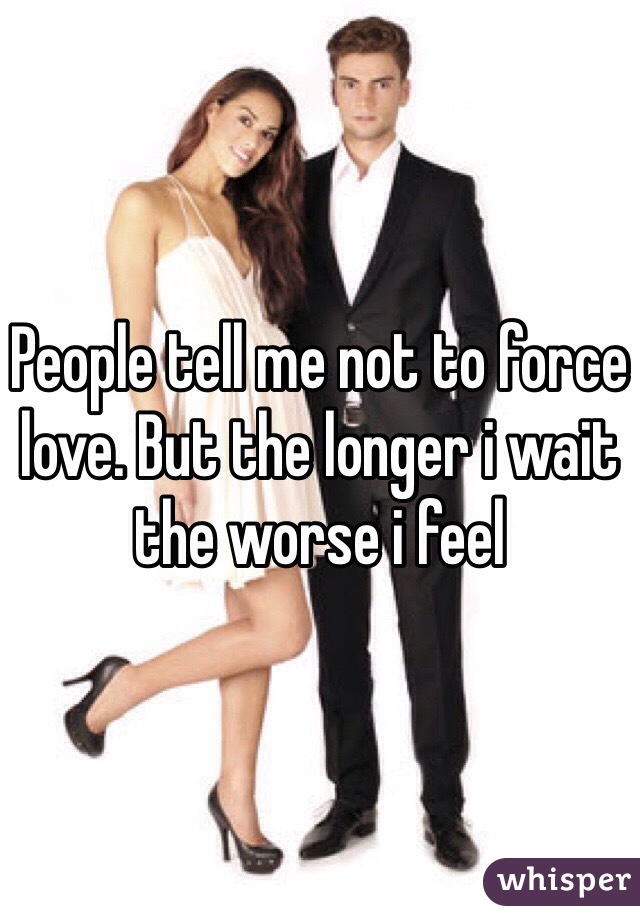 People tell me not to force love. But the longer i wait the worse i feel