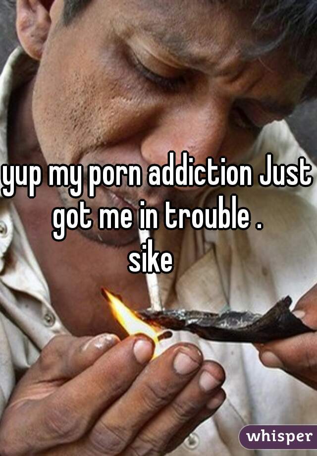 yup my porn addiction Just got me in trouble . 






sike  