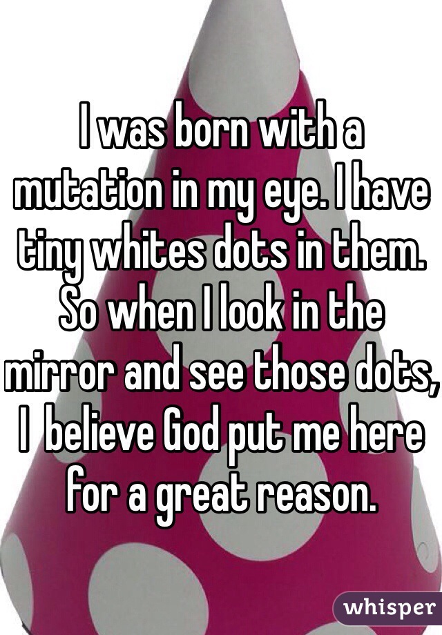 I was born with a mutation in my eye. I have tiny whites dots in them. 
So when I look in the mirror and see those dots, I  believe God put me here for a great reason.