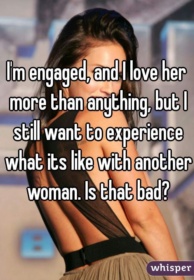 I'm engaged, and I love her more than anything, but I still want to experience what its like with another woman. Is that bad?