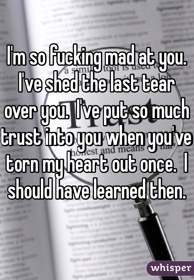 I'm so fucking mad at you.  I've shed the last tear over you.  I've put so much trust into you when you've torn my heart out once.  I should have learned then.  