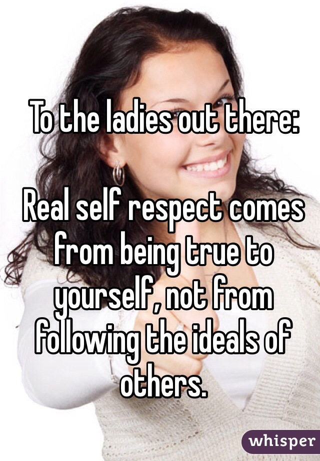 To the ladies out there:

Real self respect comes from being true to yourself, not from following the ideals of others.