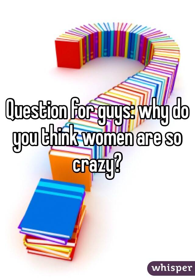 Question for guys: why do you think women are so crazy?