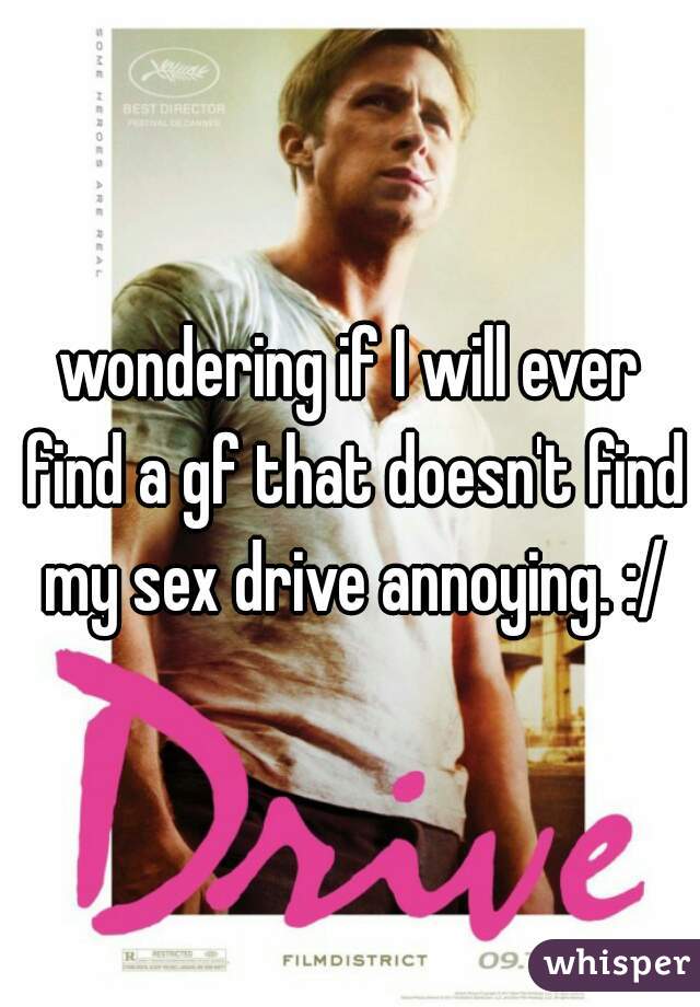 wondering if I will ever find a gf that doesn't find my sex drive annoying. :/