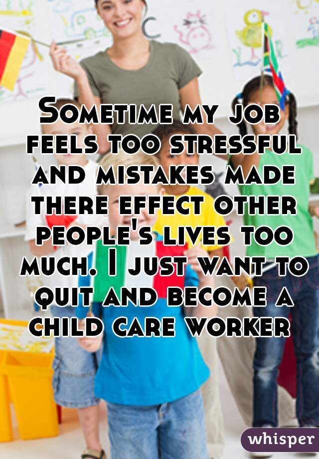 Sometime my job feels too stressful and mistakes made there effect other people's lives too much. I just want to quit and become a child care worker 
