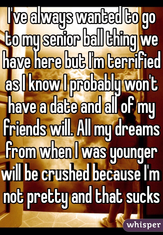 I've always wanted to go to my senior ball thing we have here but I'm terrified as I know I probably won't have a date and all of my friends will. All my dreams from when I was younger will be crushed because I'm not pretty and that sucks
